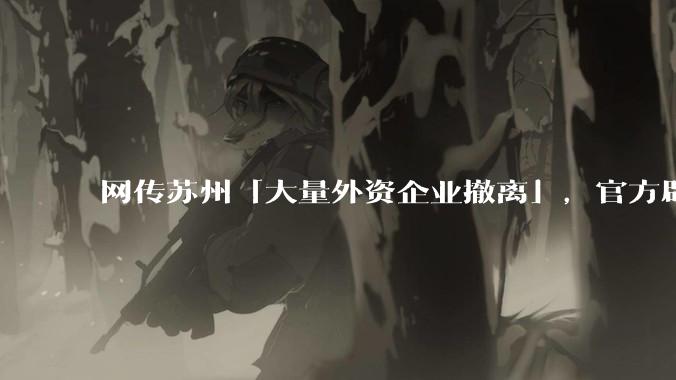 网传苏州「大量外资企业撤离」，官方辟谣「不实」，目前苏州外资企业情况如何？