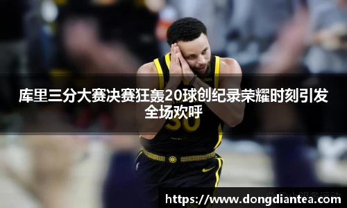 库里三分大赛决赛狂轰20球创纪录荣耀时刻引发全场欢呼