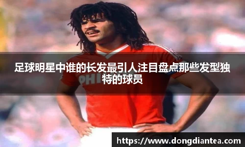 足球明星中谁的长发最引人注目盘点那些发型独特的球员
